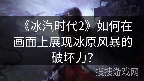 《冰汽时代2》如何在画面上展现冰原风暴的破坏力？