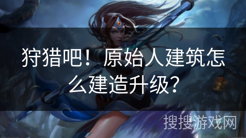 狩猎吧！原始人建筑怎么建造升级？