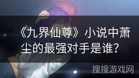 《九界仙尊》小说中萧尘的最强对手是谁？