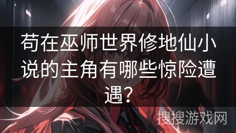 苟在巫师世界修地仙小说的主角有哪些惊险遭遇？