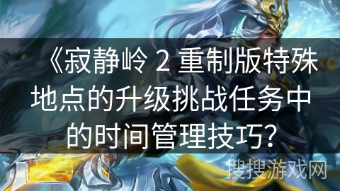 《寂静岭 2 重制版特殊地点的升级挑战任务中的时间管理技巧？