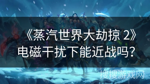 《蒸汽世界大劫掠 2》电磁干扰下能近战吗？