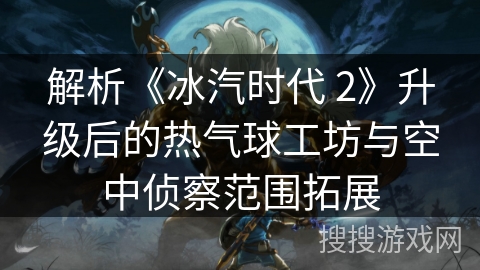 解析《冰汽时代 2》升级后的热气球工坊与空中侦察范围拓展 解析《冰汽时代 2》升级后的热气球工坊与空中侦察范围拓展