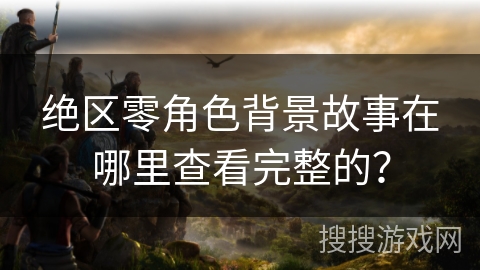 绝区零角色背景故事在哪里查看完整的？