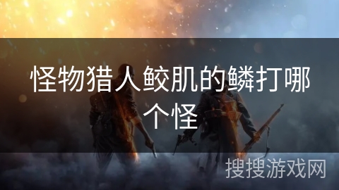 怪物猎人鲛肌的鳞打哪个怪 怪物猎人鲛肌的鳞打哪个怪