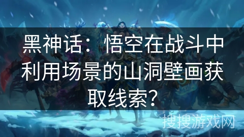 黑神话:悟空在战斗中利用场景的山洞壁画获取线索? 黑神话:悟空在战斗中利用场景的山洞壁画获取线索?