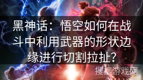 黑神话：悟空如何在战斗中利用武器的形状边缘进行切割拉扯？