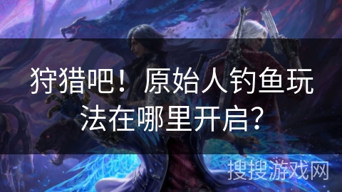 狩猎吧!原始人钓鱼玩法在哪里开启? 狩猎吧!原始人钓鱼玩法在哪里开启?