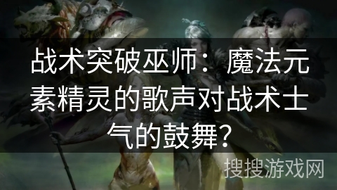战术突破巫师:魔法元素精灵的歌声对战术士气的鼓舞? 战术突破巫师:魔法元素精灵的歌声对战术士气的鼓舞?