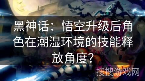 黑神话：悟空升级后角色在潮湿环境的技能释放角度？