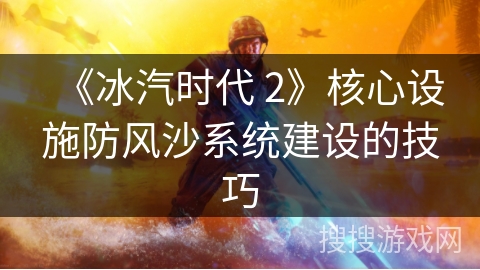 《冰汽时代 2》核心设施防风沙系统建设的技巧