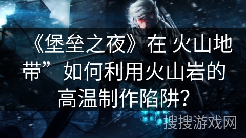 《堡垒之夜》在 火山地带”如何利用火山岩的高温制作陷阱？