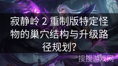 寂静岭 2 重制版特定怪物的巢穴结构与升级路径规划？