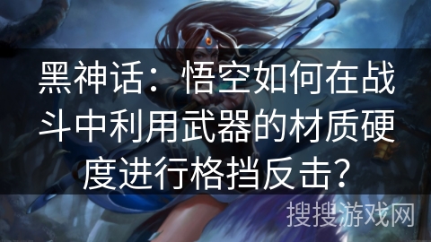 黑神话：悟空如何在战斗中利用武器的材质硬度进行格挡反击？