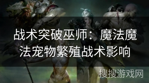 战术突破巫师:魔法魔法宠物繁殖战术影响 战术突破巫师:魔法魔法宠物繁殖战术影响