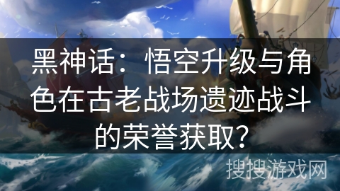 黑神话：悟空升级与角色在古老战场遗迹战斗的荣誉获取？