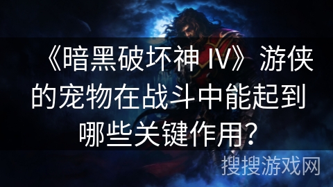 《暗黑破坏神 IV》游侠的宠物在战斗中能起到哪些关键作用？