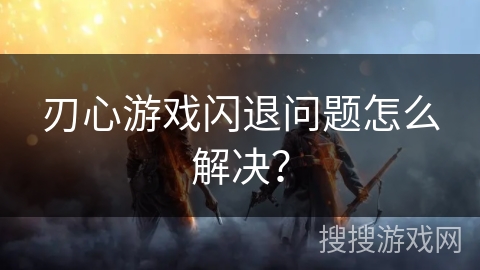 刃心游戏闪退问题怎么解决？