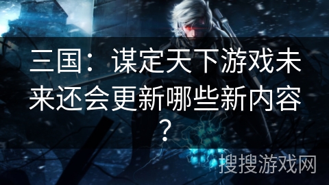三国:谋定天下游戏未来还会更新哪些新内容? 三国:谋定天下游戏未来还会更新哪些新内容?