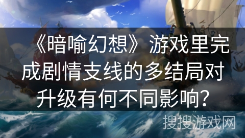 《暗喻幻想》游戏里完成剧情支线的多结局对升级有何不同影响？