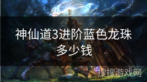 神仙道3进阶蓝色龙珠多少钱 神仙道3进阶蓝色龙珠多少钱