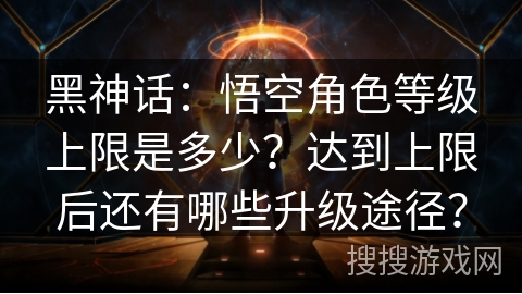 黑神话：悟空角色等级上限是多少？达到上限后还有哪些升级途径？