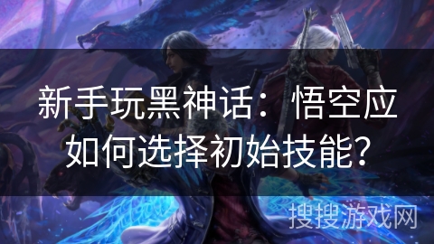 新手玩黑神话：悟空应如何选择初始技能？