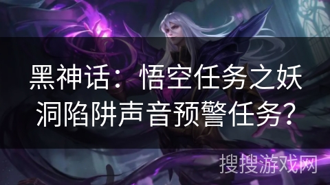 黑神话：悟空任务之妖洞陷阱声音预警任务？