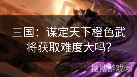 三国：谋定天下橙色武将获取难度大吗？