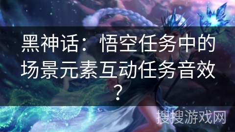 黑神话：悟空任务中的场景元素互动任务音效？