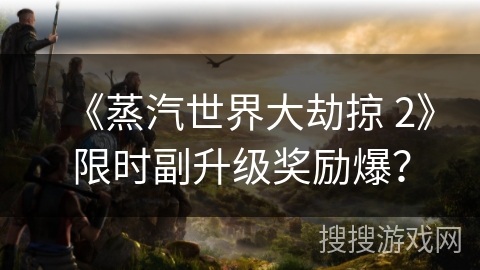 《蒸汽世界大劫掠 2》限时副升级奖励爆？