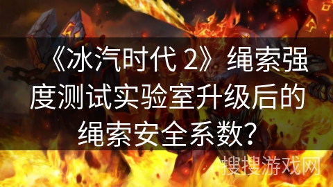 《冰汽时代 2》绳索强度测试实验室升级后的绳索安全系数？