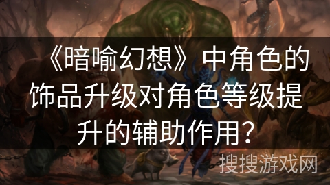 《暗喻幻想》中角色的饰品升级对角色等级提升的辅助作用? 《暗喻幻想》中角色的饰品升级对角色等级提升的辅助作用?