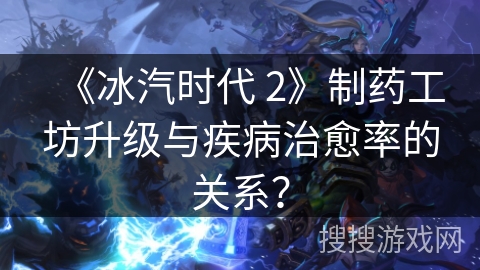 《冰汽时代 2》制药工坊升级与疾病治愈率的关系？