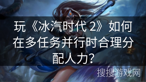玩《冰汽时代 2》如何在多任务并行时合理分配人力？