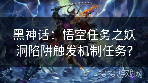 黑神话:悟空任务之妖洞陷阱触发机制任务? 黑神话:悟空任务之妖洞陷阱触发机制任务?