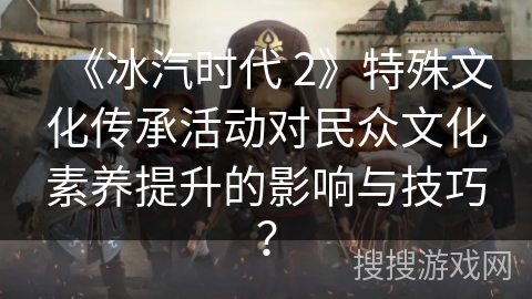 《冰汽时代 2》特殊文化传承活动对民众文化素养提升的影响与技巧？