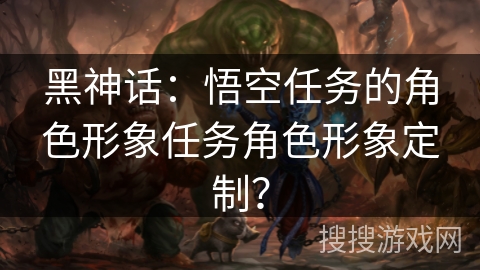 黑神话:悟空任务的角色形象任务角色形象定制? 黑神话:悟空任务的角色形象任务角色形象定制?