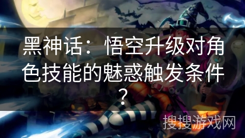 黑神话：悟空升级对角色技能的魅惑触发条件？