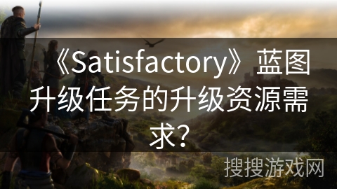 《Satisfactory》蓝图升级任务的升级资源需求？