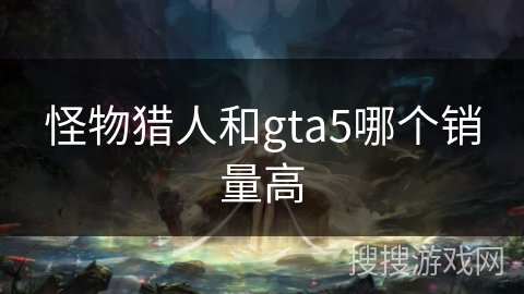 怪物猎人和gta5哪个销量高 怪物猎人和gta5哪个销量高