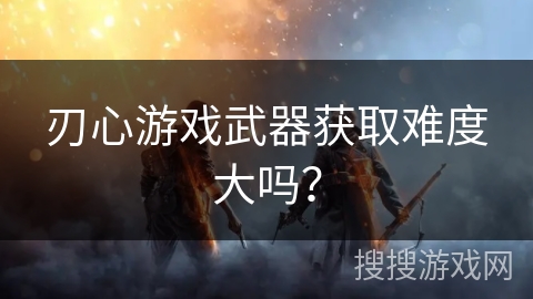 刃心游戏武器获取难度大吗？