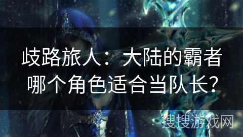 歧路旅人：大陆的霸者哪个角色适合当队长？