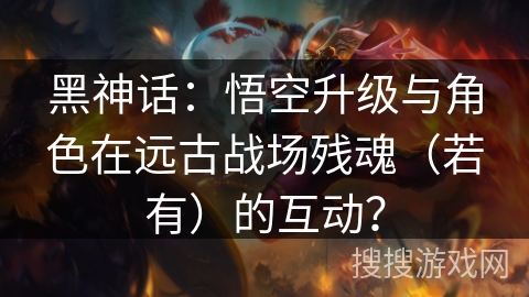 黑神话:悟空升级与角色在远古战场残魂(若有)的互动? 黑神话:悟空升级与角色在远古战场残魂(若有)的互动?