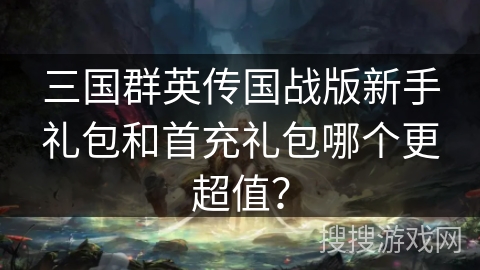 三国群英传国战版新手礼包和首充礼包哪个更超值？