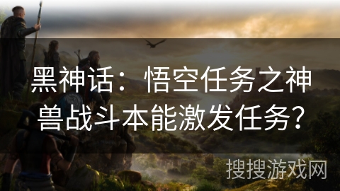 黑神话：悟空任务之神兽战斗本能激发任务？