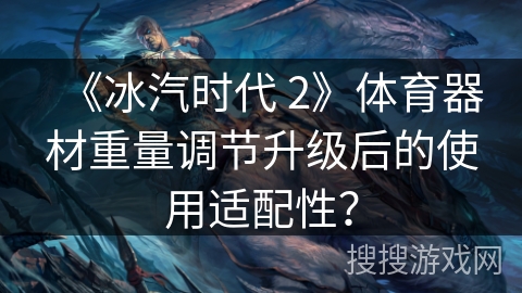 《冰汽时代 2》体育器材重量调节升级后的使用适配性？