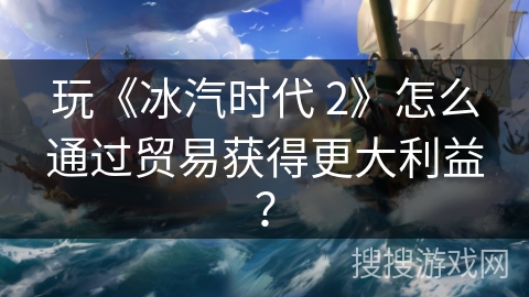 玩《冰汽时代 2》怎么通过贸易获得更大利益? 玩《冰汽时代 2》怎么通过贸易获得更大利益?