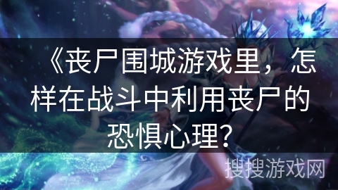 《丧尸围城游戏里，怎样在战斗中利用丧尸的恐惧心理？