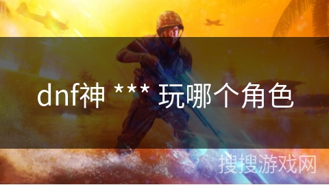 dnf神 *** 玩哪个角色 dnf神 *** 玩哪个角色